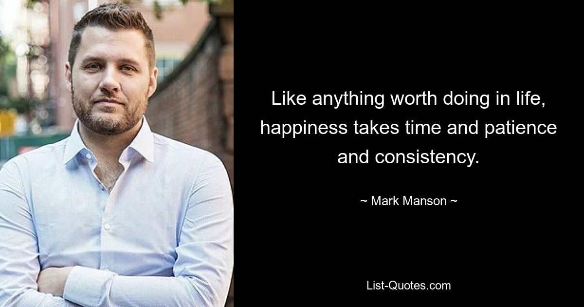 Like anything worth doing in life, happiness takes time and patience and consistency. — © Mark Manson