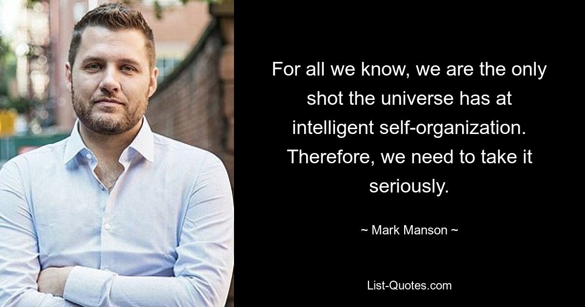 For all we know, we are the only shot the universe has at intelligent self-organization. Therefore, we need to take it seriously. — © Mark Manson