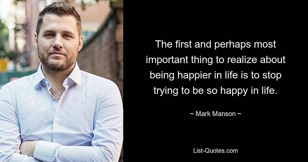 The first and perhaps most important thing to realize about being happier in life is to stop trying to be so happy in life. — © Mark Manson