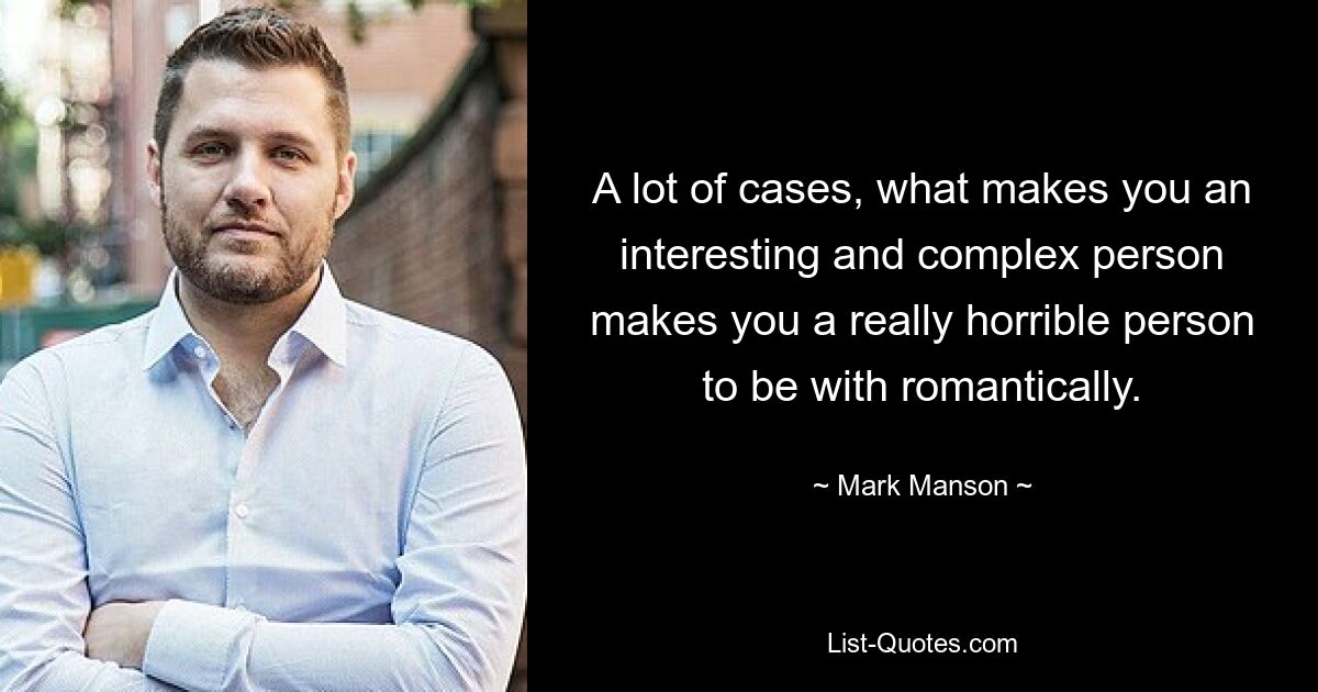 A lot of cases, what makes you an interesting and complex person makes you a really horrible person to be with romantically. — © Mark Manson