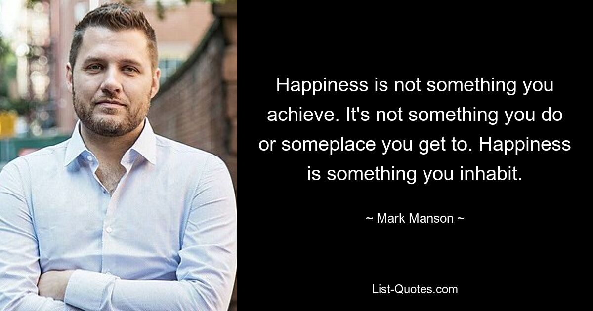 Happiness is not something you achieve. It's not something you do or someplace you get to. Happiness is something you inhabit. — © Mark Manson