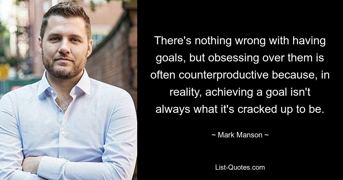 There's nothing wrong with having goals, but obsessing over them is often counterproductive because, in reality, achieving a goal isn't always what it's cracked up to be. — © Mark Manson