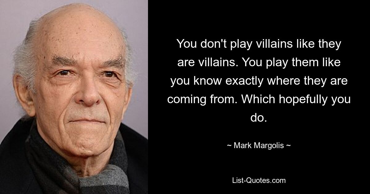 You don't play villains like they are villains. You play them like you know exactly where they are coming from. Which hopefully you do. — © Mark Margolis