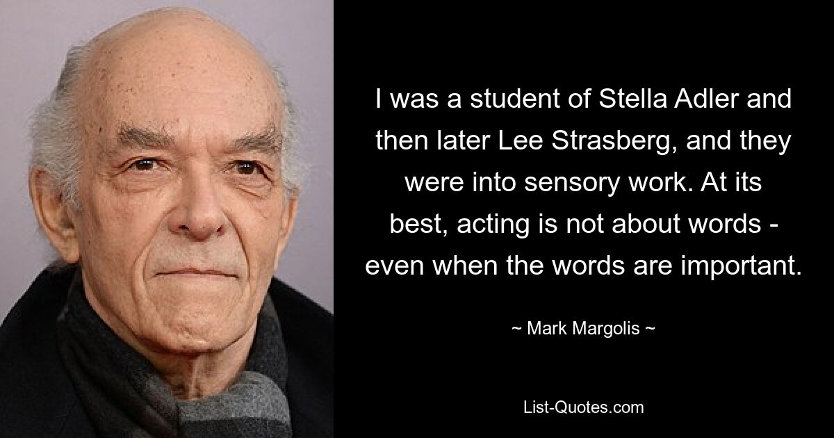 I was a student of Stella Adler and then later Lee Strasberg, and they were into sensory work. At its best, acting is not about words - even when the words are important. — © Mark Margolis