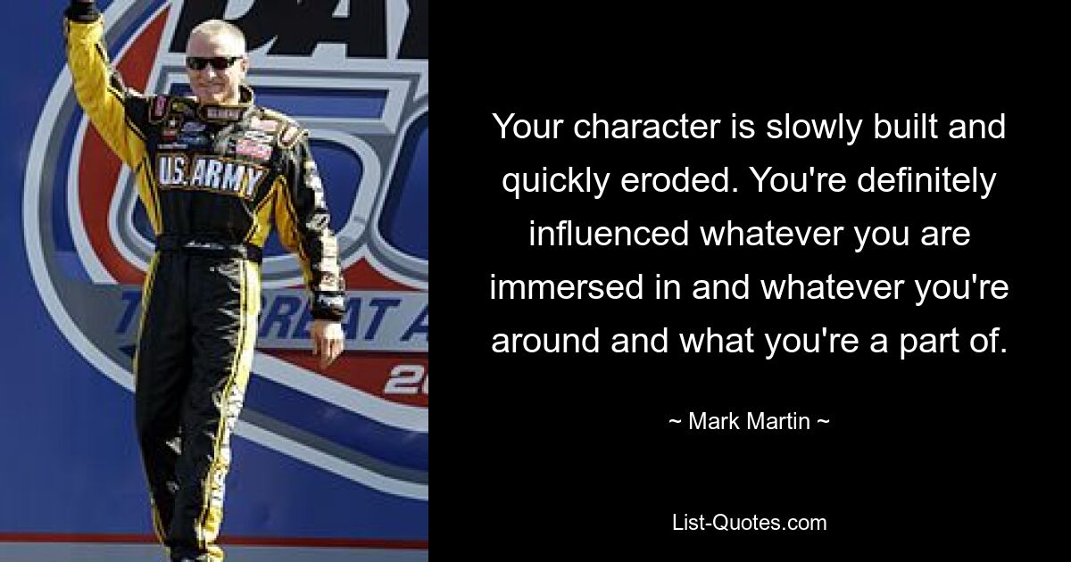 Your character is slowly built and quickly eroded. You're definitely influenced whatever you are immersed in and whatever you're around and what you're a part of. — © Mark Martin