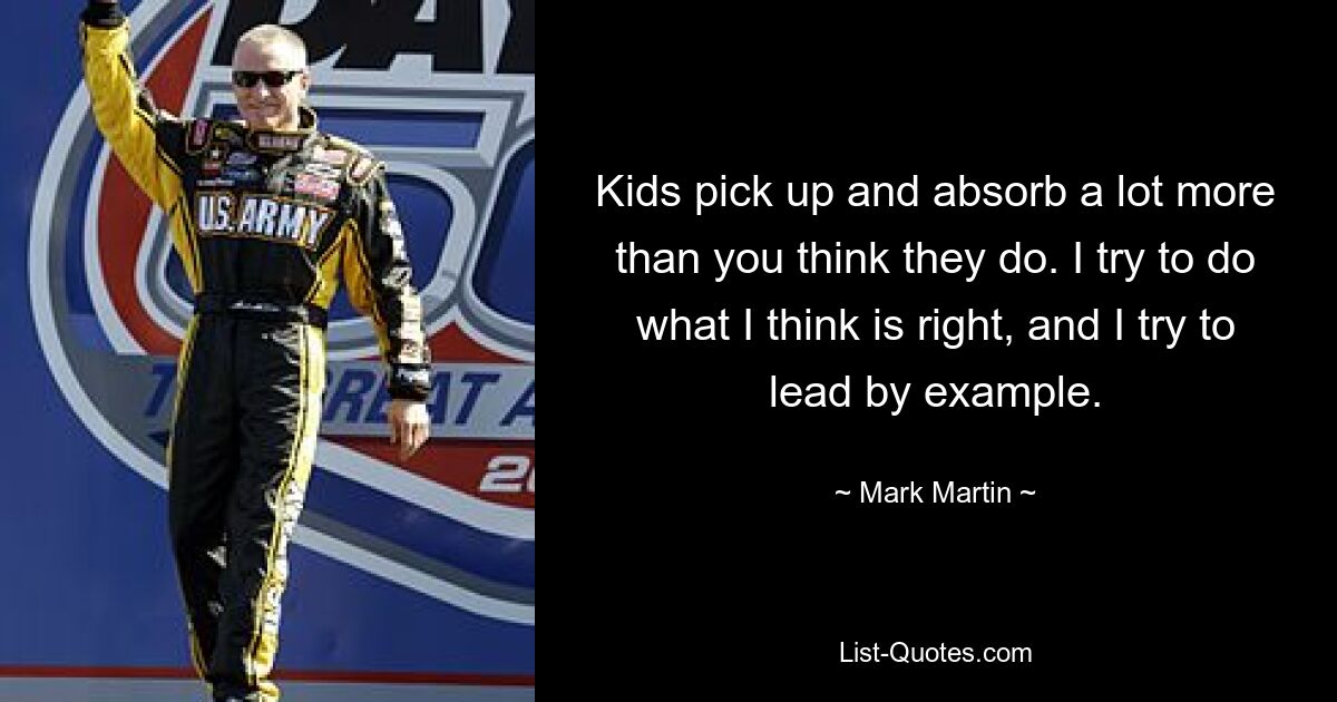 Kids pick up and absorb a lot more than you think they do. I try to do what I think is right, and I try to lead by example. — © Mark Martin