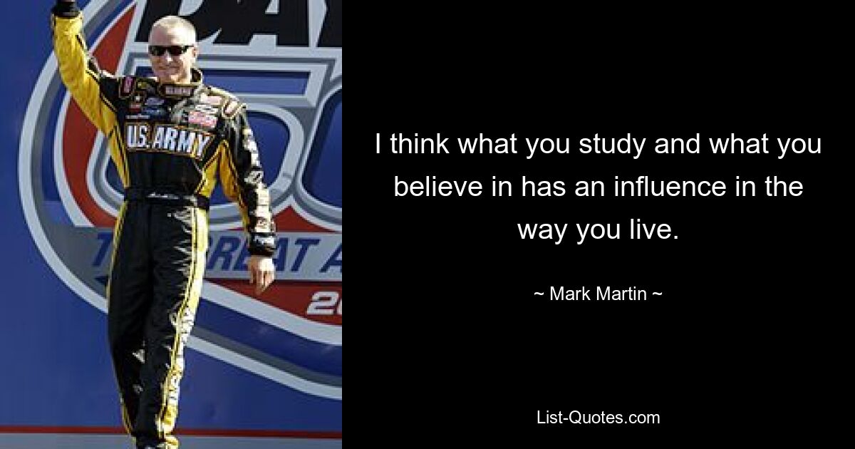 I think what you study and what you believe in has an influence in the way you live. — © Mark Martin