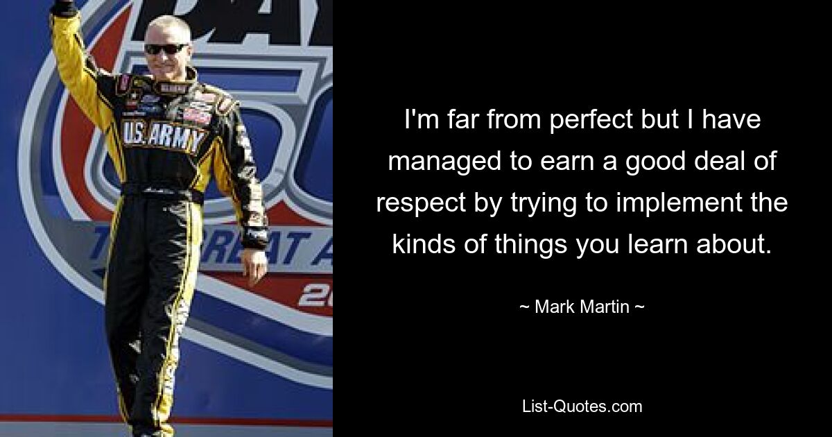 I'm far from perfect but I have managed to earn a good deal of respect by trying to implement the kinds of things you learn about. — © Mark Martin