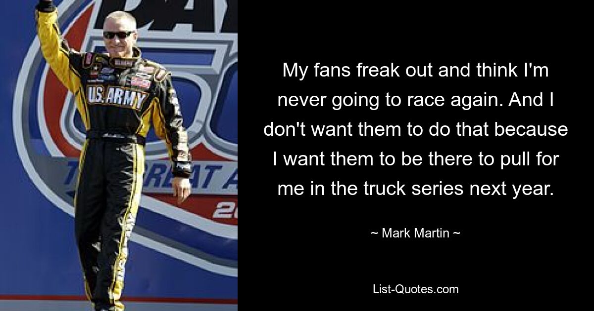 My fans freak out and think I'm never going to race again. And I don't want them to do that because I want them to be there to pull for me in the truck series next year. — © Mark Martin