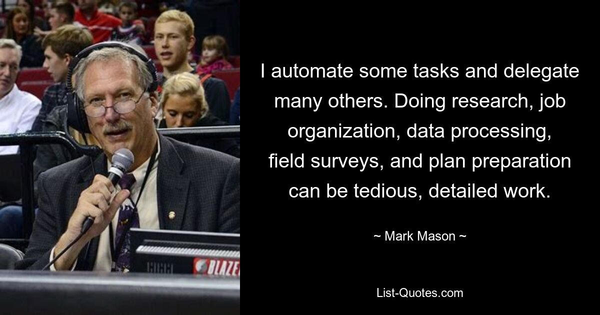 I automate some tasks and delegate many others. Doing research, job organization, data processing, field surveys, and plan preparation can be tedious, detailed work. — © Mark Mason