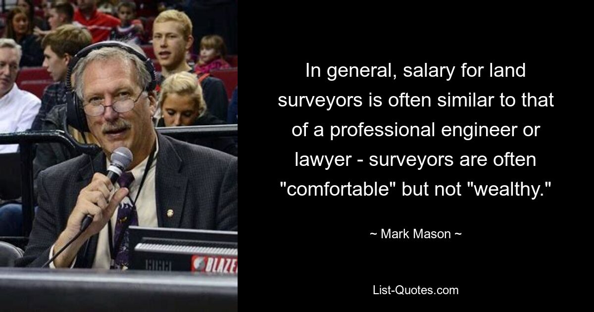 In general, salary for land surveyors is often similar to that of a professional engineer or lawyer - surveyors are often "comfortable" but not "wealthy." — © Mark Mason