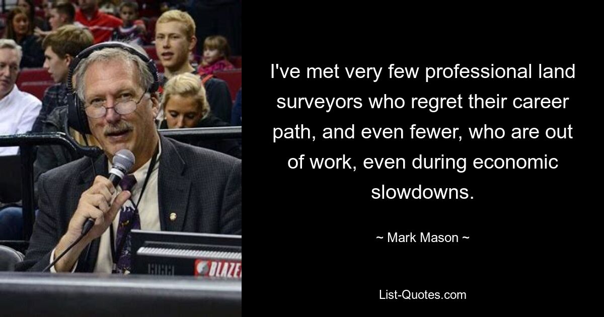 I've met very few professional land surveyors who regret their career path, and even fewer, who are out of work, even during economic slowdowns. — © Mark Mason