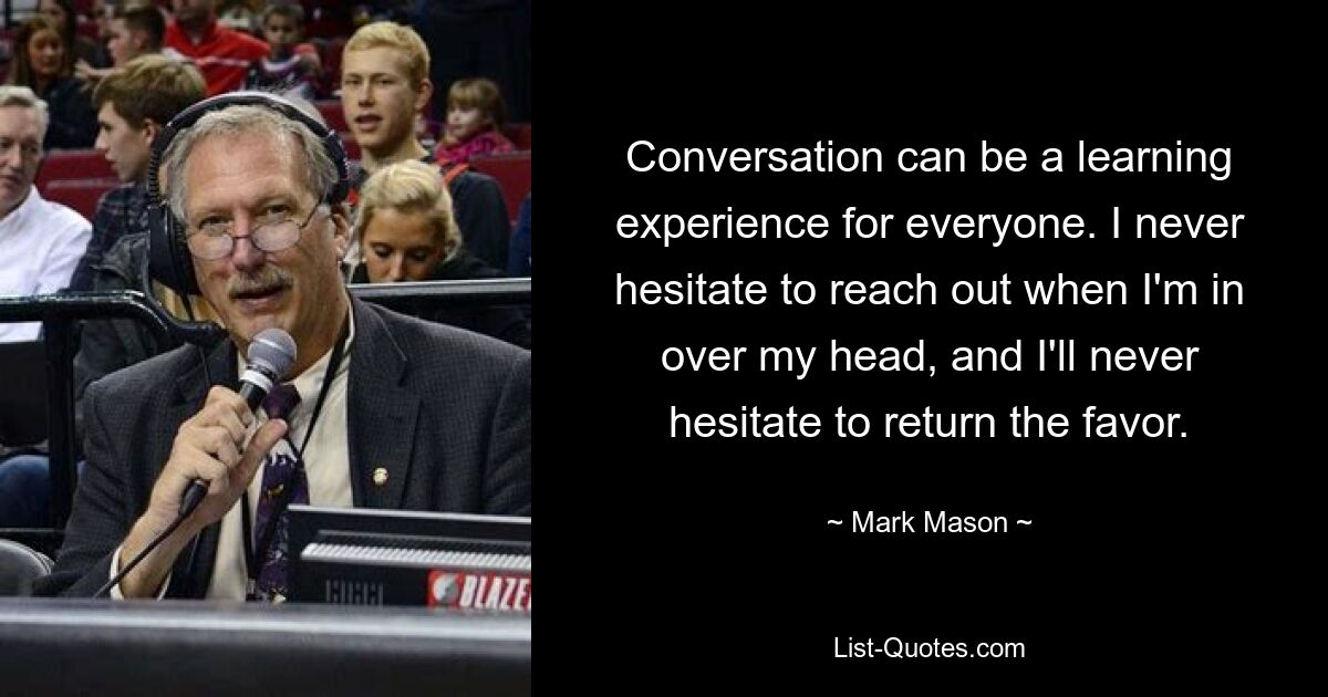 Conversation can be a learning experience for everyone. I never hesitate to reach out when I'm in over my head, and I'll never hesitate to return the favor. — © Mark Mason