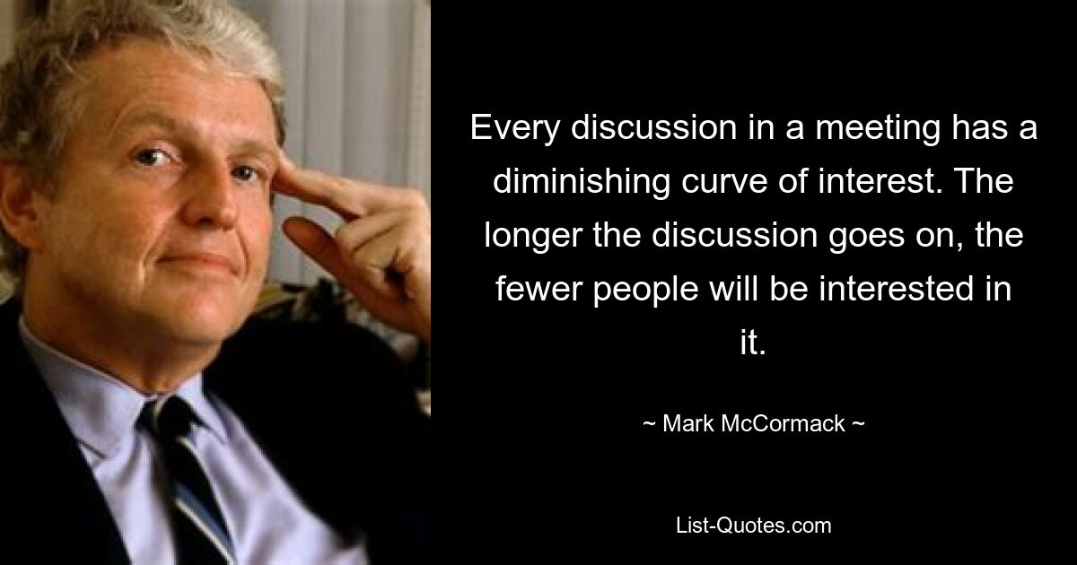 Every discussion in a meeting has a diminishing curve of interest. The longer the discussion goes on, the fewer people will be interested in it. — © Mark McCormack