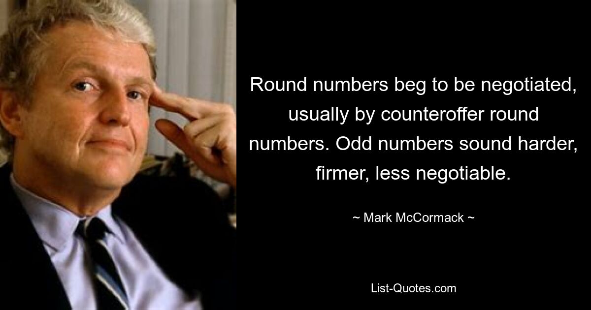 Round numbers beg to be negotiated, usually by counteroffer round numbers. Odd numbers sound harder, firmer, less negotiable. — © Mark McCormack