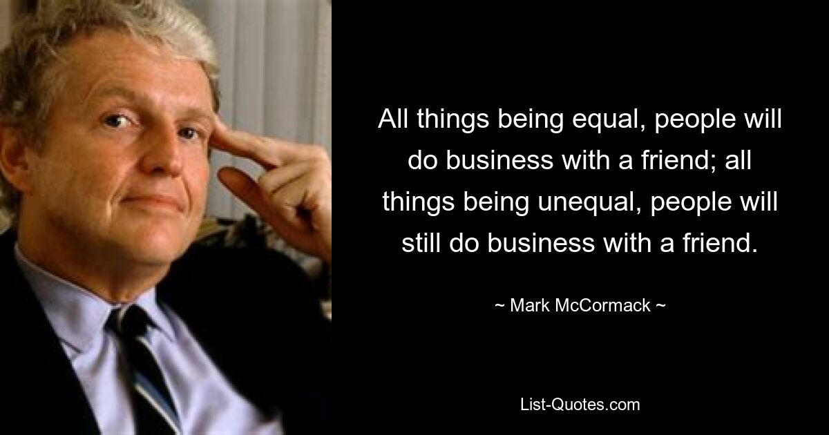 All things being equal, people will do business with a friend; all things being unequal, people will still do business with a friend. — © Mark McCormack