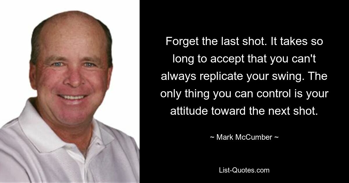 Forget the last shot. It takes so long to accept that you can't always replicate your swing. The only thing you can control is your attitude toward the next shot. — © Mark McCumber