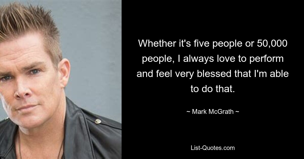 Whether it's five people or 50,000 people, I always love to perform and feel very blessed that I'm able to do that. — © Mark McGrath