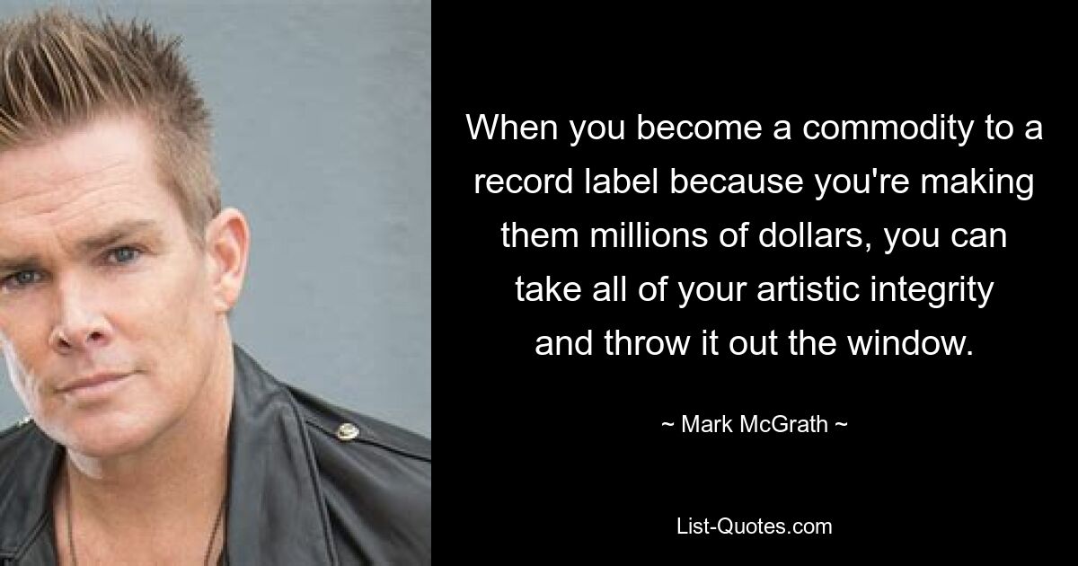 When you become a commodity to a record label because you're making them millions of dollars, you can take all of your artistic integrity and throw it out the window. — © Mark McGrath