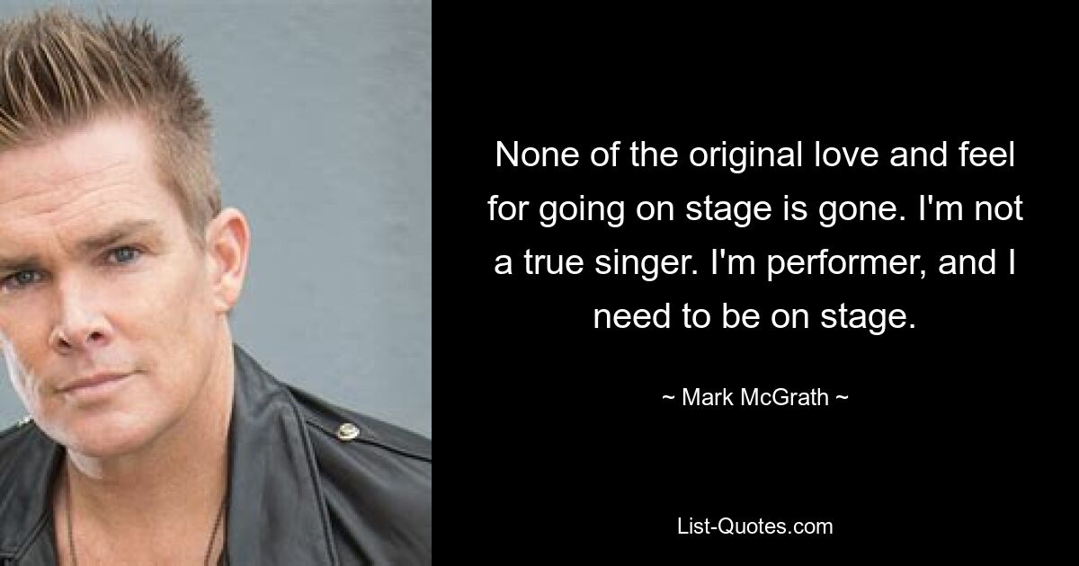 None of the original love and feel for going on stage is gone. I'm not a true singer. I'm performer, and I need to be on stage. — © Mark McGrath