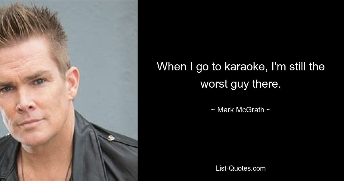 When I go to karaoke, I'm still the worst guy there. — © Mark McGrath