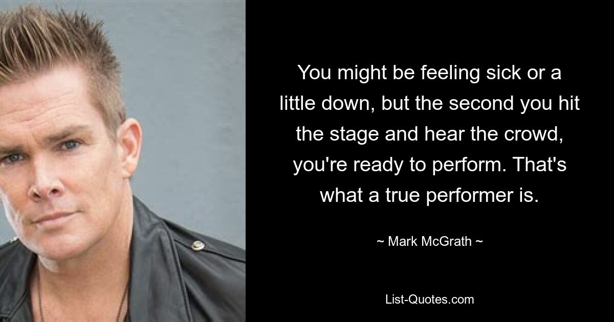 You might be feeling sick or a little down, but the second you hit the stage and hear the crowd, you're ready to perform. That's what a true performer is. — © Mark McGrath