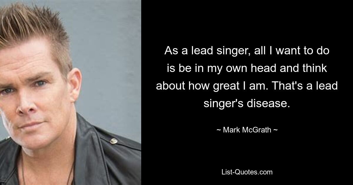 As a lead singer, all I want to do is be in my own head and think about how great I am. That's a lead singer's disease. — © Mark McGrath