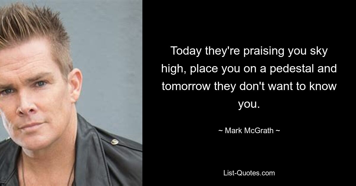 Today they're praising you sky high, place you on a pedestal and tomorrow they don't want to know you. — © Mark McGrath