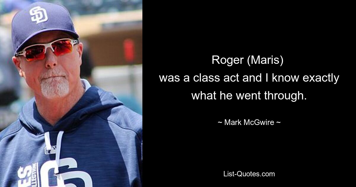 Roger (Maris) 
was a class act and I know exactly what he went through. — © Mark McGwire