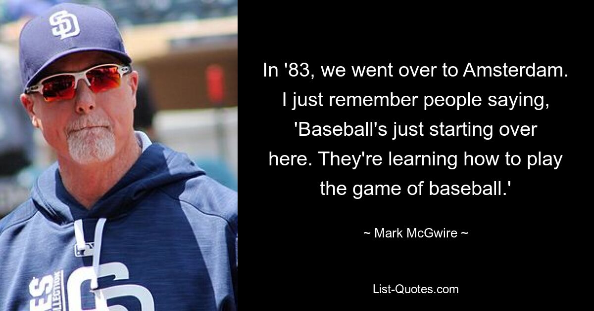 In '83, we went over to Amsterdam. I just remember people saying, 'Baseball's just starting over here. They're learning how to play the game of baseball.' — © Mark McGwire