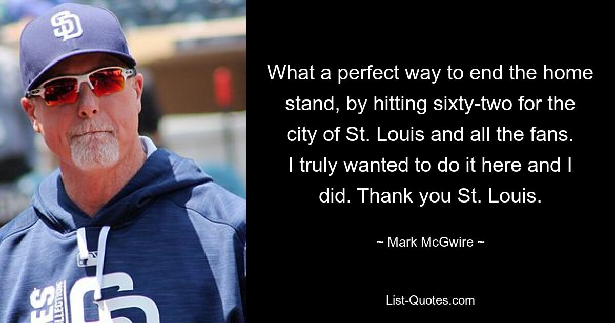 What a perfect way to end the home stand, by hitting sixty-two for the city of St. Louis and all the fans. I truly wanted to do it here and I did. Thank you St. Louis. — © Mark McGwire