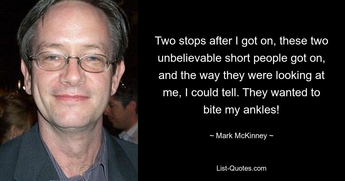 Two stops after I got on, these two unbelievable short people got on, and the way they were looking at me, I could tell. They wanted to bite my ankles! — © Mark McKinney