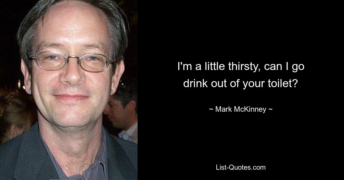 I'm a little thirsty, can I go drink out of your toilet? — © Mark McKinney