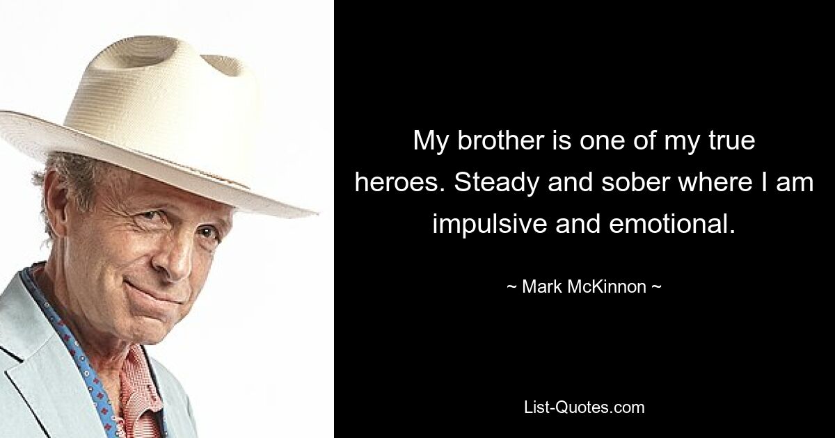 My brother is one of my true heroes. Steady and sober where I am impulsive and emotional. — © Mark McKinnon