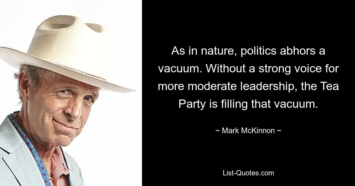 As in nature, politics abhors a vacuum. Without a strong voice for more moderate leadership, the Tea Party is filling that vacuum. — © Mark McKinnon