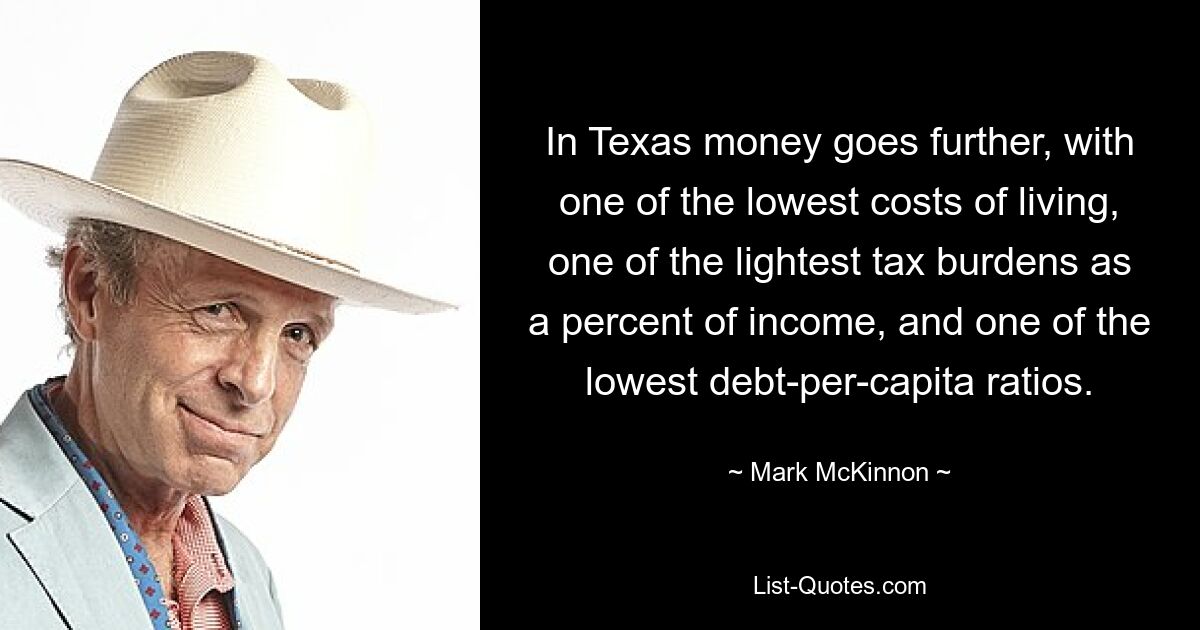 In Texas money goes further, with one of the lowest costs of living, one of the lightest tax burdens as a percent of income, and one of the lowest debt-per-capita ratios. — © Mark McKinnon