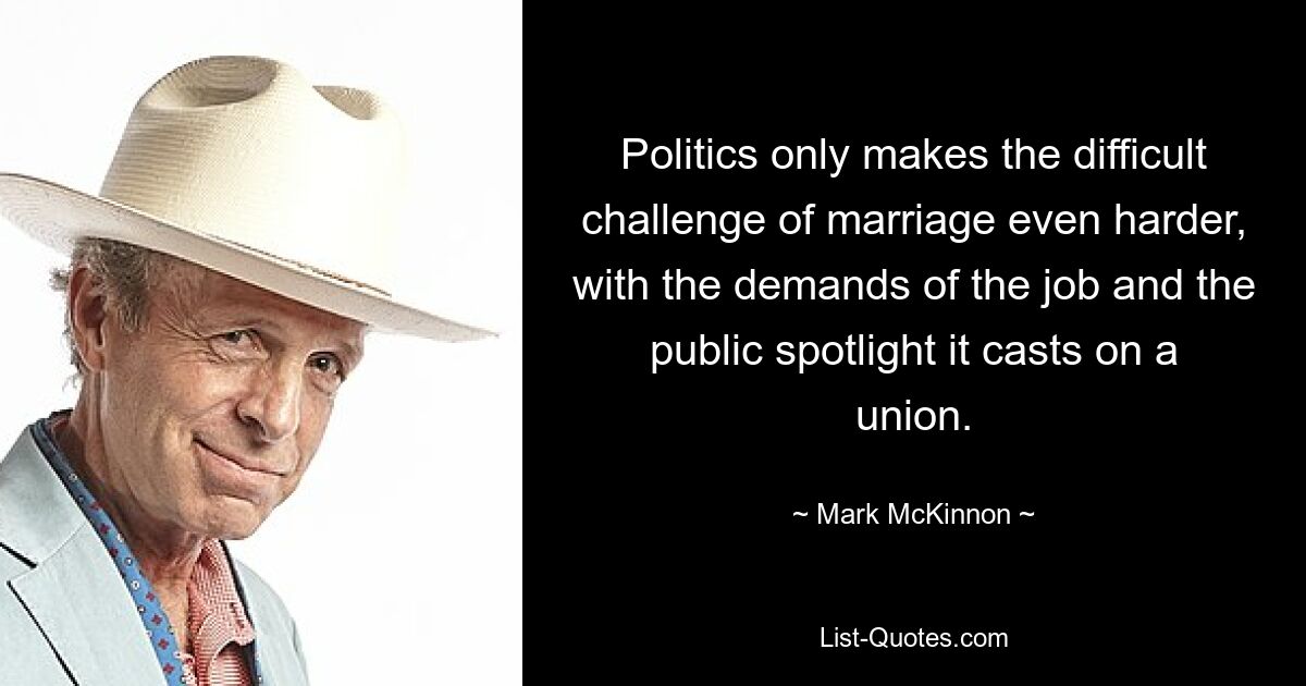 Politics only makes the difficult challenge of marriage even harder, with the demands of the job and the public spotlight it casts on a union. — © Mark McKinnon