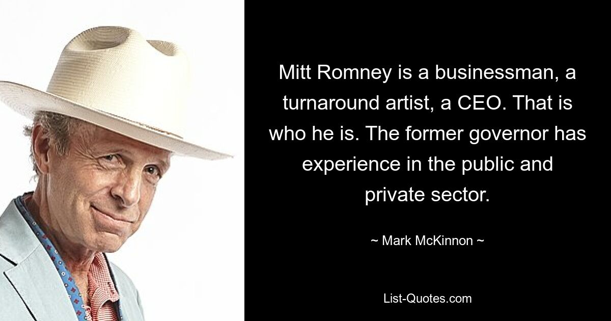 Mitt Romney is a businessman, a turnaround artist, a CEO. That is who he is. The former governor has experience in the public and private sector. — © Mark McKinnon