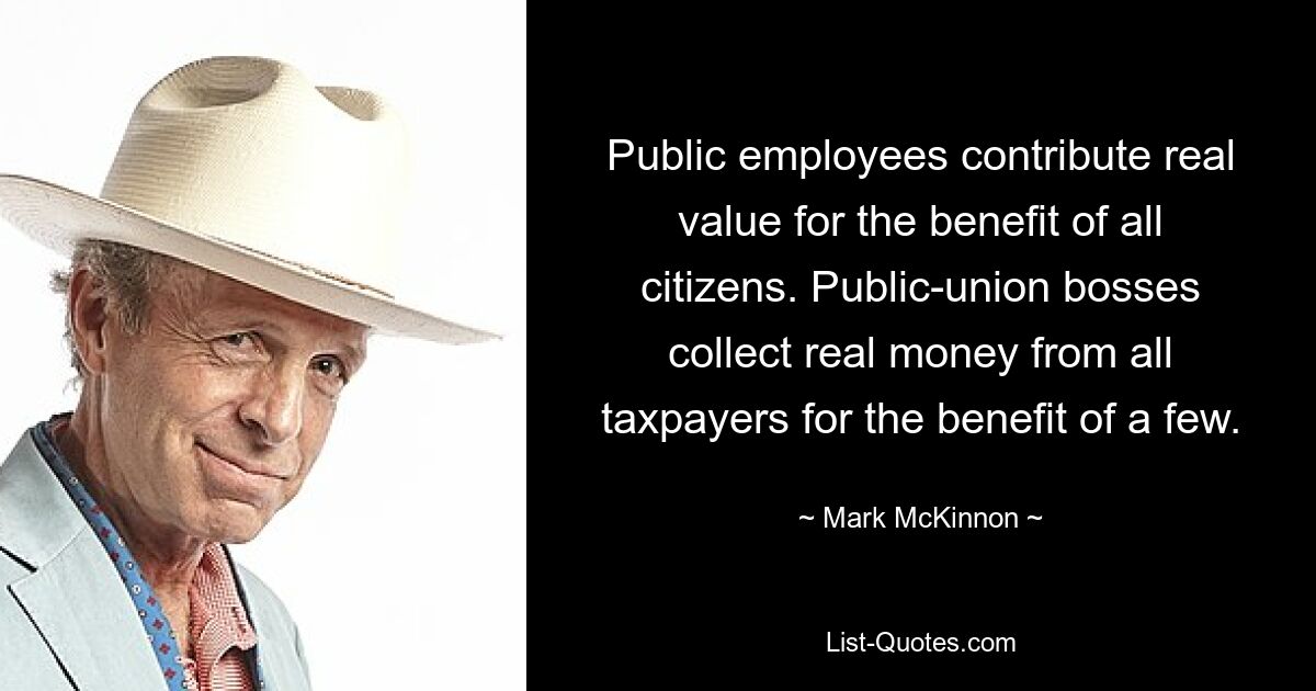 Public employees contribute real value for the benefit of all citizens. Public-union bosses collect real money from all taxpayers for the benefit of a few. — © Mark McKinnon