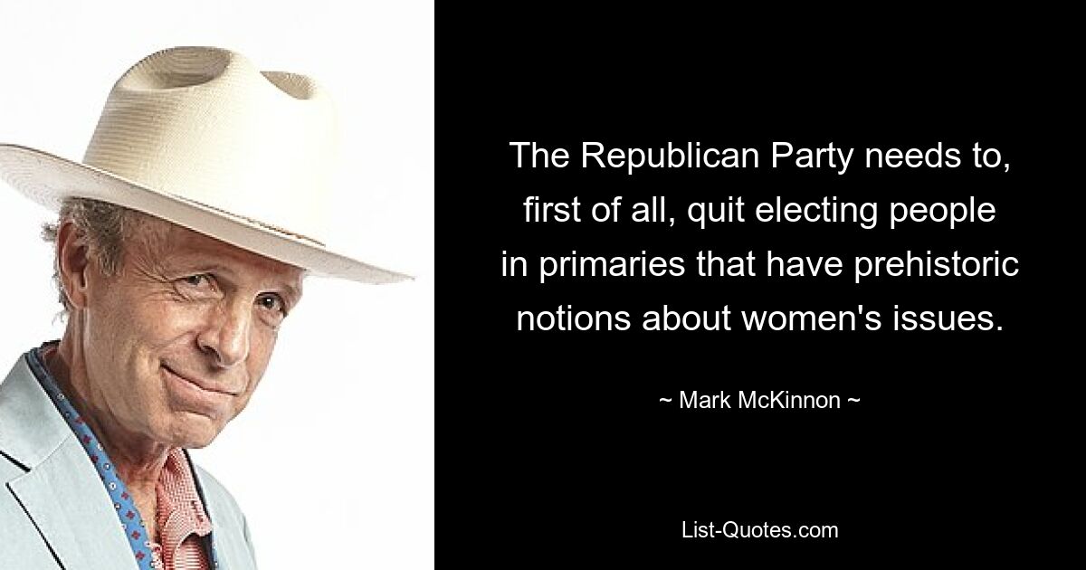 The Republican Party needs to, first of all, quit electing people in primaries that have prehistoric notions about women's issues. — © Mark McKinnon