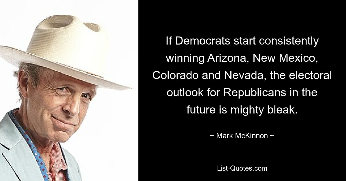 If Democrats start consistently winning Arizona, New Mexico, Colorado and Nevada, the electoral outlook for Republicans in the future is mighty bleak. — © Mark McKinnon