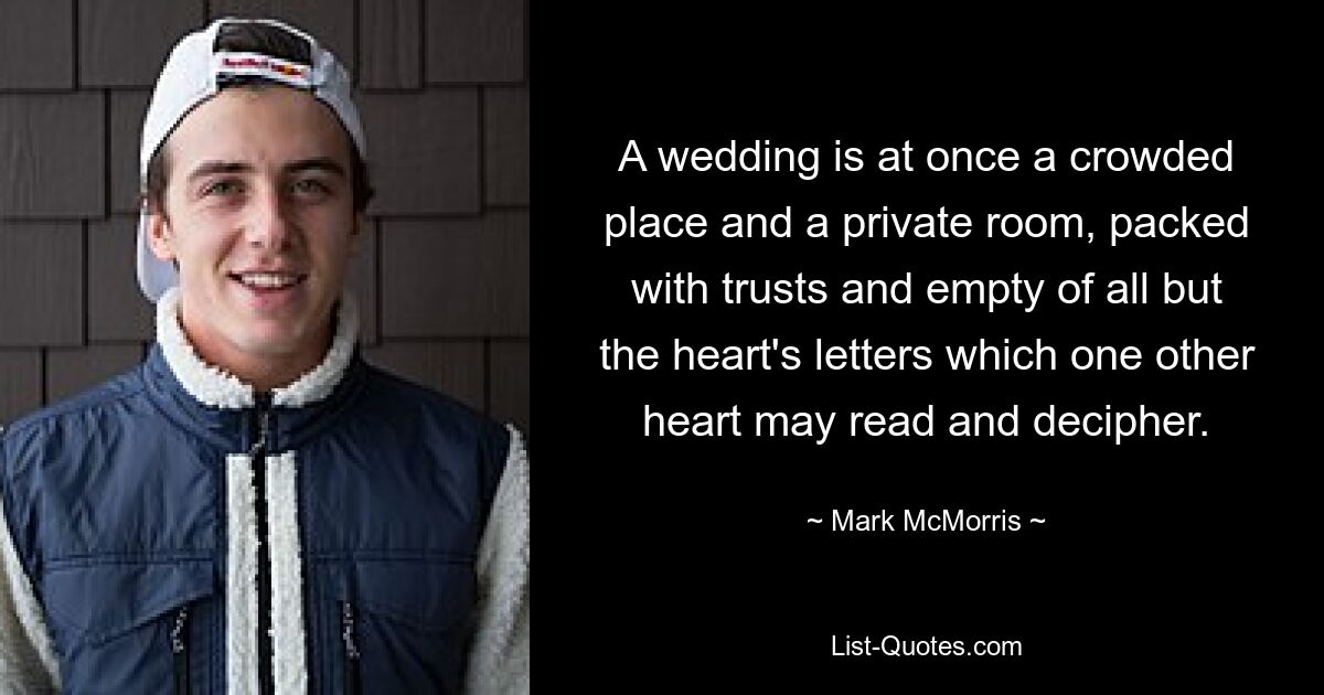 A wedding is at once a crowded place and a private room, packed with trusts and empty of all but the heart's letters which one other heart may read and decipher. — © Mark McMorris