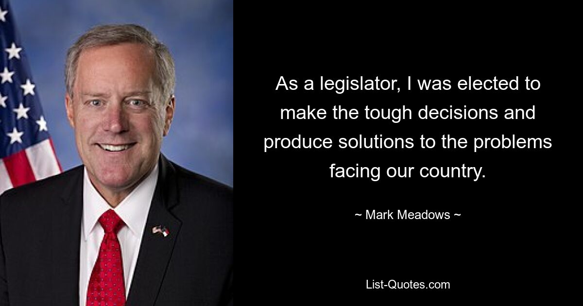 As a legislator, I was elected to make the tough decisions and produce solutions to the problems facing our country. — © Mark Meadows