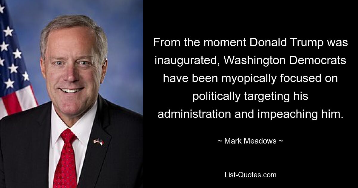 From the moment Donald Trump was inaugurated, Washington Democrats have been myopically focused on politically targeting his administration and impeaching him. — © Mark Meadows