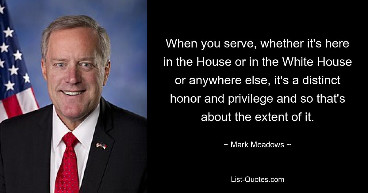 Wenn Sie dienen, sei es hier im Repräsentantenhaus, im Weißen Haus oder anderswo, ist das eine besondere Ehre und ein Privileg, und das ist auch schon das Ausmaß davon. — © Mark Meadows