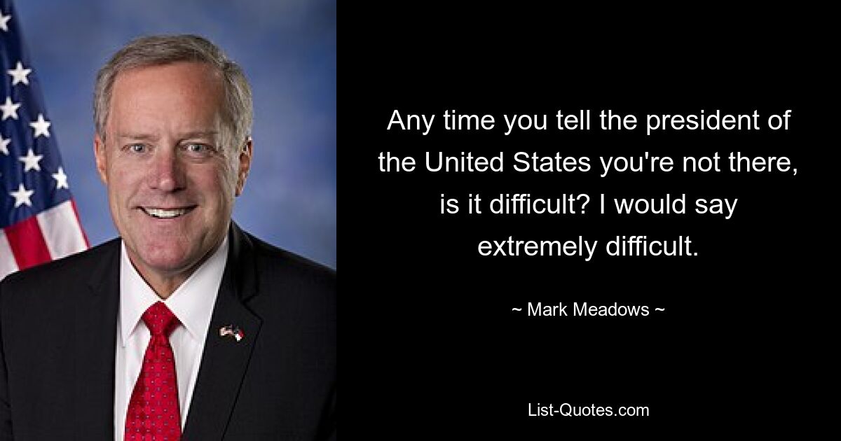 Any time you tell the president of the United States you're not there, is it difficult? I would say extremely difficult. — © Mark Meadows