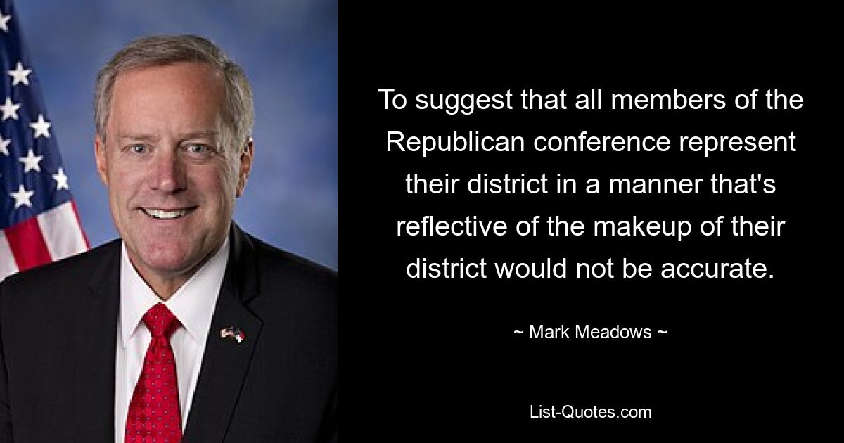 To suggest that all members of the Republican conference represent their district in a manner that's reflective of the makeup of their district would not be accurate. — © Mark Meadows