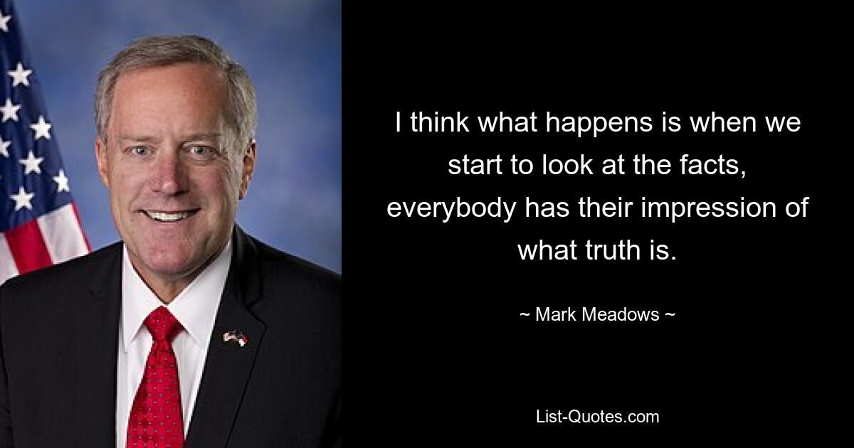 I think what happens is when we start to look at the facts, everybody has their impression of what truth is. — © Mark Meadows