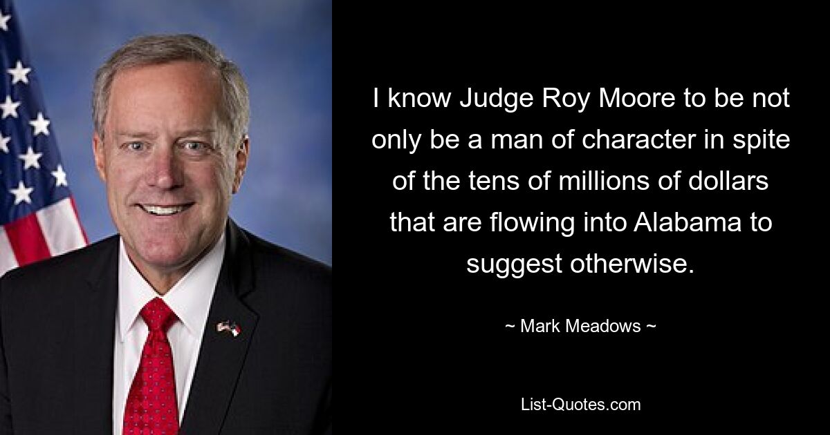 I know Judge Roy Moore to be not only be a man of character in spite of the tens of millions of dollars that are flowing into Alabama to suggest otherwise. — © Mark Meadows