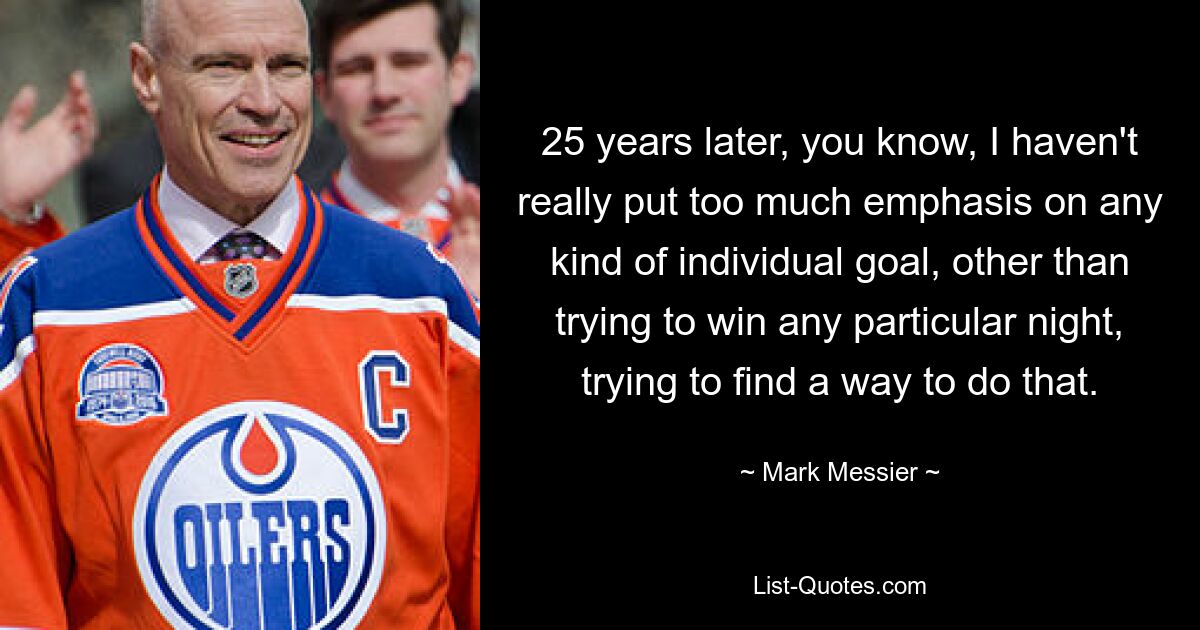 25 years later, you know, I haven't really put too much emphasis on any kind of individual goal, other than trying to win any particular night, trying to find a way to do that. — © Mark Messier